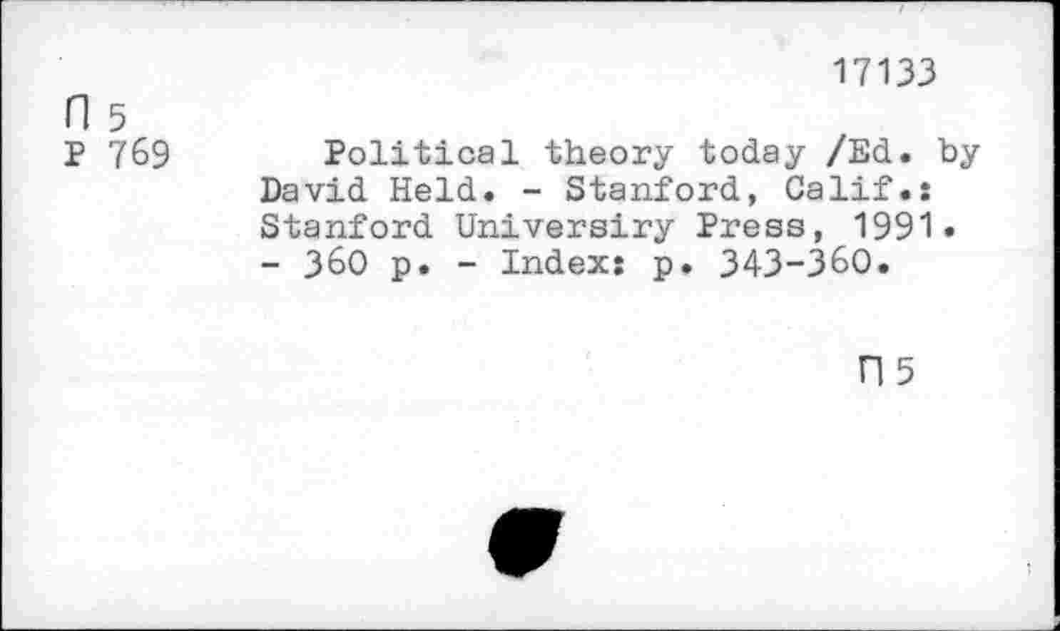 ﻿17133
H 5
P 769	Political theory today /Ed. by
David Held. - Stanford, Calif.: Stanford Universiry Press, 1991.
- 360 p. - Index: p. 343-360.
n 5